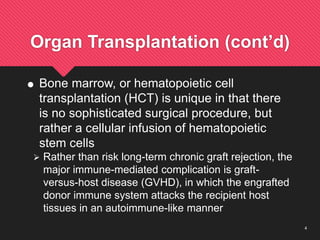 4
Organ Transplantation (cont’d)
 Bone marrow, or hematopoietic cell
transplantation (HCT) is unique in that there
is no sophisticated surgical procedure, but
rather a cellular infusion of hematopoietic
stem cells
 Rather than risk long-term chronic graft rejection, the
major immune-mediated complication is graft-
versus-host disease (GVHD), in which the engrafted
donor immune system attacks the recipient host
tissues in an autoimmune-like manner
 