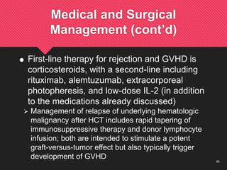 40
Medical and Surgical
Management (cont’d)
 First-line therapy for rejection and GVHD is
corticosteroids, with a second-line including
rituximab, alemtuzumab, extracorporeal
photopheresis, and low-dose IL-2 (in addition
to the medications already discussed)
 Management of relapse of underlying hematologic
malignancy after HCT includes rapid tapering of
immunosuppressive therapy and donor lymphocyte
infusion; both are intended to stimulate a potent
graft-versus-tumor effect but also typically trigger
development of GVHD
 