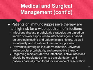 41
Medical and Surgical
Management (cont’d)
 Patients on immunosuppressive therapy are
at high risk for a wide spectrum of infections
 Infectious disease prophylaxis strategies are based on
known or likely exposures to infectious agents based
on serologic testing and epidemiologic history, as well
as intensity and duration of immunosuppression
 Preventive strategies include vaccination, universal
antimicrobial prophylaxis, and preemptive therapy
 Regarding recipient-derived infections, active infections
should be eradicated prior to transplantation, and
patients carefully monitored for evidence of reactivation
 