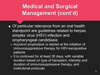 42
Medical and Surgical
Management (cont’d)
 Of particular relevance from an oral health
standpoint are guidelines related to herpes
simplex virus (HSV) infection and
oropharyngeal candidiasis
 Acyclovir prophylaxis is started at the initiation of
immunosuppressive therapy for HSV-seropositive
patients
 It is continued for at least 30 days, with variable
duration based on type of transplant, intensity and
duration of immunosuppressive therapy, and
institutional protocols
 