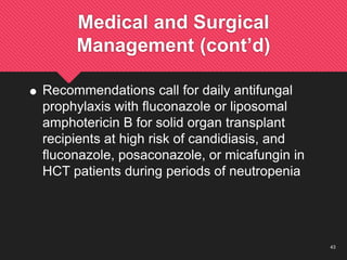 43
Medical and Surgical
Management (cont’d)
 Recommendations call for daily antifungal
prophylaxis with fluconazole or liposomal
amphotericin B for solid organ transplant
recipients at high risk of candidiasis, and
fluconazole, posaconazole, or micafungin in
HCT patients during periods of neutropenia
 