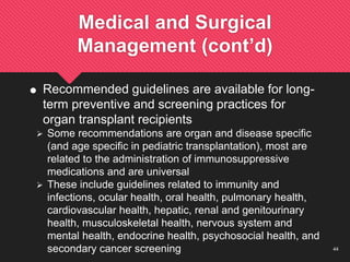 44
Medical and Surgical
Management (cont’d)
 Recommended guidelines are available for long-
term preventive and screening practices for
organ transplant recipients
 Some recommendations are organ and disease specific
(and age specific in pediatric transplantation), most are
related to the administration of immunosuppressive
medications and are universal
 These include guidelines related to immunity and
infections, ocular health, oral health, pulmonary health,
cardiovascular health, hepatic, renal and genitourinary
health, musculoskeletal health, nervous system and
mental health, endocrine health, psychosocial health, and
secondary cancer screening
 