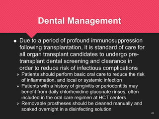 45
Dental Management
 Due to a period of profound immunosuppression
following transplantation, it is standard of care for
all organ transplant candidates to undergo pre-
transplant dental screening and clearance in
order to reduce risk of infectious complications
 Patients should perform basic oral care to reduce the risk
of inflammation, and local or systemic infection
 Patients with a history of gingivitis or periodontitis may
benefit from daily chlorhexidine gluconate rinses, often
included in the oral care regimen at HCT centers
 Removable prostheses should be cleaned manually and
soaked overnight in a disinfecting solution
 