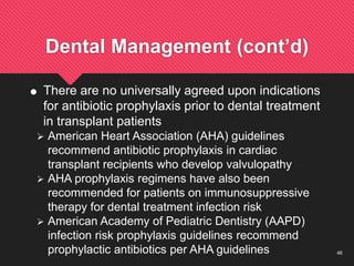 46
Dental Management (cont’d)
 There are no universally agreed upon indications
for antibiotic prophylaxis prior to dental treatment
in transplant patients
 American Heart Association (AHA) guidelines
recommend antibiotic prophylaxis in cardiac
transplant recipients who develop valvulopathy
 AHA prophylaxis regimens have also been
recommended for patients on immunosuppressive
therapy for dental treatment infection risk
 American Academy of Pediatric Dentistry (AAPD)
infection risk prophylaxis guidelines recommend
prophylactic antibiotics per AHA guidelines
 