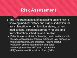 47
Risk Assessment
 The important aspect of assessing patient risk is
knowing medical history and status: indication for
transplantation, organ function status, current
medications, pertinent laboratory results, and
transplantation schedule and timeline
 Patients may be at risk for bleeding due to antithrombotic
therapy, anticoagulant therapy, advanced liver disease, or
thrombocytopenia, and therefore, require careful
evaluation of medication history and partial
thromboplastin time (PTT) and prothrombin
(PT)/International Normalized Ratio (INR)
 
