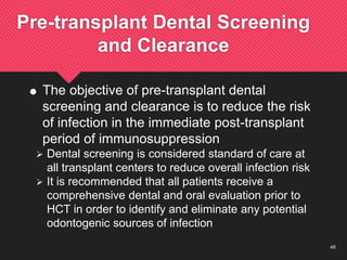 48
Pre-transplant Dental Screening
and Clearance
 The objective of pre-transplant dental
screening and clearance is to reduce the risk
of infection in the immediate post-transplant
period of immunosuppression
 Dental screening is considered standard of care at
all transplant centers to reduce overall infection risk
 It is recommended that all patients receive a
comprehensive dental and oral evaluation prior to
HCT in order to identify and eliminate any potential
odontogenic sources of infection
 