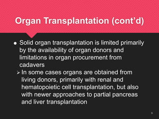 5
Organ Transplantation (cont’d)
 Solid organ transplantation is limited primarily
by the availability of organ donors and
limitations in organ procurement from
cadavers
 In some cases organs are obtained from
living donors, primarily with renal and
hematopoietic cell transplantation, but also
with newer approaches to partial pancreas
and liver transplantation
 