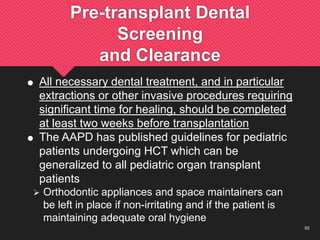 50
Pre-transplant Dental
Screening
and Clearance
 All necessary dental treatment, and in particular
extractions or other invasive procedures requiring
significant time for healing, should be completed
at least two weeks before transplantation
 The AAPD has published guidelines for pediatric
patients undergoing HCT which can be
generalized to all pediatric organ transplant
patients
 Orthodontic appliances and space maintainers can
be left in place if non-irritating and if the patient is
maintaining adequate oral hygiene
 