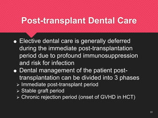 51
Post-transplant Dental Care
 Elective dental care is generally deferred
during the immediate post-transplantation
period due to profound immunosuppression
and risk for infection
 Dental management of the patient post-
transplantation can be divided into 3 phases
 Immediate post-transplant period
 Stable graft period
 Chronic rejection period (onset of GVHD in HCT)
 