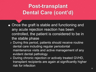 52
Post-transplant
Dental Care (cont’d)
 Once the graft is stable and functioning and
any acute rejection reaction has been
controlled, the patient is considered to be in
the stable phase
 During this period, patients should receive routine
dental care including regular periodontal
maintenance visits and active management of any
evident dental pathology
 During chronic rejection or actively treated GVHD,
transplant recipients are again at significantly higher
risk for infection
 