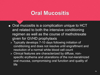 54
Oral Mucositis
 Oral mucositis is a complication unique to HCT
and related to both the intensive conditioning
regimen as well as the course of methotrexate
given for GVHD prophylaxis
 Typically develops 7-10 days following initiation of
conditioning and does not resolve until engraftment and
resolution of a normal white blood cell count
 Clinical features are characterized by diffuse, non-
specific erythema and ulcerations of the non-keratinized
oral mucosa, compromising oral function and quality of
life
 