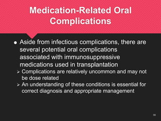 55
Medication-Related Oral
Complications
 Aside from infectious complications, there are
several potential oral complications
associated with immunosuppressive
medications used in transplantation
 Complications are relatively uncommon and may not
be dose related
 An understanding of these conditions is essential for
correct diagnosis and appropriate management
 
