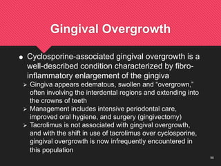 56
Gingival Overgrowth
 Cyclosporine-associated gingival overgrowth is a
well-described condition characterized by fibro-
inflammatory enlargement of the gingiva
 Gingiva appears edematous, swollen and “overgrown,”
often involving the interdental regions and extending into
the crowns of teeth
 Management includes intensive periodontal care,
improved oral hygiene, and surgery (gingivectomy)
 Tacrolimus is not associated with gingival overgrowth,
and with the shift in use of tacrolimus over cyclosporine,
gingival overgrowth is now infrequently encountered in
this population
 