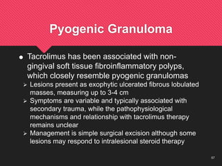 57
Pyogenic Granuloma
 Tacrolimus has been associated with non-
gingival soft tissue fibroinflammatory polyps,
which closely resemble pyogenic granulomas
 Lesions present as exophytic ulcerated fibrous lobulated
masses, measuring up to 3-4 cm
 Symptoms are variable and typically associated with
secondary trauma, while the pathophysiological
mechanisms and relationship with tacrolimus therapy
remains unclear
 Management is simple surgical excision although some
lesions may respond to intralesional steroid therapy
 