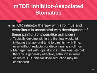 58
mTOR Inhibitor-Associated
Stomatitis
 mTOR inhibitor therapy with sirolimus and
everolimus is associated with development of
these painful aphthous-like oral ulcers
 Typically develop within the first few weeks of
initiating therapy and tend to diminish with time,
even without reducing or discontinuing sirolimus
 Management with topical and intralesional steroid
therapy is generally effective, although in some
cases mTOR inhibitor dose reduction may be
considered
 