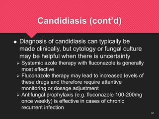 62
Candidiasis (cont’d)
 Diagnosis of candidiasis can typically be
made clinically, but cytology or fungal culture
may be helpful when there is uncertainty
 Systemic azole therapy with fluconazole is generally
most effective
 Fluconazole therapy may lead to increased levels of
these drugs and therefore require attentive
monitoring or dosage adjustment
 Antifungal prophylaxis (e.g. fluconazole 100-200mg
once weekly) is effective in cases of chronic
recurrent infection
 