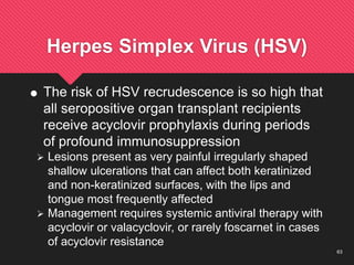 63
Herpes Simplex Virus (HSV)
 The risk of HSV recrudescence is so high that
all seropositive organ transplant recipients
receive acyclovir prophylaxis during periods
of profound immunosuppression
 Lesions present as very painful irregularly shaped
shallow ulcerations that can affect both keratinized
and non-keratinized surfaces, with the lips and
tongue most frequently affected
 Management requires systemic antiviral therapy with
acyclovir or valacyclovir, or rarely foscarnet in cases
of acyclovir resistance
 