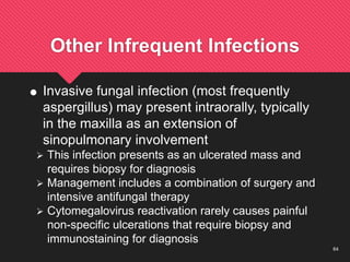 64
Other Infrequent Infections
 Invasive fungal infection (most frequently
aspergillus) may present intraorally, typically
in the maxilla as an extension of
sinopulmonary involvement
 This infection presents as an ulcerated mass and
requires biopsy for diagnosis
 Management includes a combination of surgery and
intensive antifungal therapy
 Cytomegalovirus reactivation rarely causes painful
non-specific ulcerations that require biopsy and
immunostaining for diagnosis
 