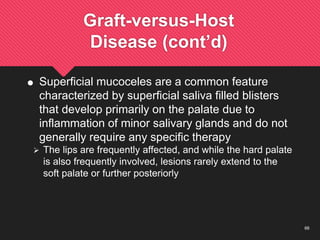 66
Graft-versus-Host
Disease (cont’d)
 Superficial mucoceles are a common feature
characterized by superficial saliva filled blisters
that develop primarily on the palate due to
inflammation of minor salivary glands and do not
generally require any specific therapy
 The lips are frequently affected, and while the hard palate
is also frequently involved, lesions rarely extend to the
soft palate or further posteriorly
 