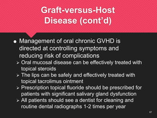 67
Graft-versus-Host
Disease (cont’d)
 Management of oral chronic GVHD is
directed at controlling symptoms and
reducing risk of complications
 Oral mucosal disease can be effectively treated with
topical steroids
 The lips can be safely and effectively treated with
topical tacrolimus ointment
 Prescription topical fluoride should be prescribed for
patients with significant salivary gland dysfunction
 All patients should see a dentist for cleaning and
routine dental radiographs 1-2 times per year
 