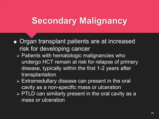 68
Secondary Malignancy
 Organ transplant patients are at increased
risk for developing cancer
 Patients with hematologic malignancies who
undergo HCT remain at risk for relapse of primary
disease, typically within the first 1-2 years after
transplantation
 Extramedullary disease can present in the oral
cavity as a non-specific mass or ulceration
 PTLD can similarly present in the oral cavity as a
mass or ulceration
 