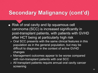 69
Secondary Malignancy (cont’d)
 Risk of oral cavity and lip squamous cell
carcinoma (SCC) is increased significantly in
post-transplant patients, with patients with GVHD
after HCT being at particularly high risk
 Oral SCC presents with the same clinical features in this
population as in the general population, but may be
difficult to diagnose in the context of active GVHD
changes
 Management outcomes appear to be worse compared
with non-transplant patients with oral SCC
 All transplant patients require annual oral cavity cancer
screening
 