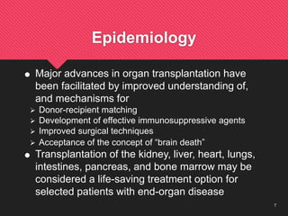 7
Epidemiology
 Major advances in organ transplantation have
been facilitated by improved understanding of,
and mechanisms for
 Donor-recipient matching
 Development of effective immunosuppressive agents
 Improved surgical techniques
 Acceptance of the concept of “brain death”
 Transplantation of the kidney, liver, heart, lungs,
intestines, pancreas, and bone marrow may be
considered a life-saving treatment option for
selected patients with end-organ disease
 