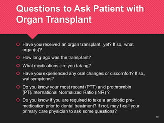 70
Questions to Ask Patient with
Organ Transplant
 Have you received an organ transplant, yet? If so, what
organ(s)?
 How long ago was the transplant?
 What medications are you taking?
 Have you experienced any oral changes or discomfort? If so,
wat symptoms?
 Do you know your most recent (PTT) and prothrombin
(PT)/International Normalized Ratio (INR) ?
 Do you know if you are required to take a antibiotic pre-
medication prior to dental treatment? If not, may I call your
primary care physician to ask some questions?
 