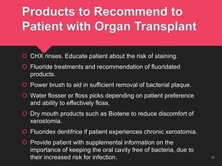 71
Products to Recommend to
Patient with Organ Transplant
 CHX rinses. Educate patient about the risk of staining.
 Fluoride treatments and recommendation of fluoridated
products.
 Power brush to aid in sufficient removal of bacterial plaque.
 Water flosser or floss picks depending on patient preference
and ability to effectively floss.
 Dry mouth products such as Biotene to reduce discomfort of
xerostomia.
 Fluoridex dentifrice if patient experiences chronic xerostomia.
 Provide patient with supplemental information on the
importance of keeping the oral cavity free of bacteria, due to
their increased risk for infection.
 