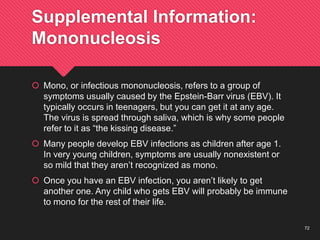 72
Supplemental Information:
Mononucleosis
 Mono, or infectious mononucleosis, refers to a group of
symptoms usually caused by the Epstein-Barr virus (EBV). It
typically occurs in teenagers, but you can get it at any age.
The virus is spread through saliva, which is why some people
refer to it as “the kissing disease.”
 Many people develop EBV infections as children after age 1.
In very young children, symptoms are usually nonexistent or
so mild that they aren’t recognized as mono.
 Once you have an EBV infection, you aren’t likely to get
another one. Any child who gets EBV will probably be immune
to mono for the rest of their life.
 