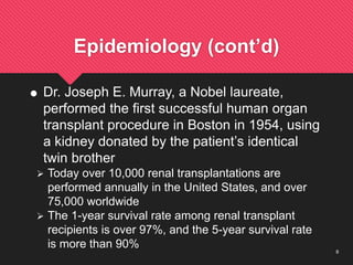 8
Epidemiology (cont’d)
 Dr. Joseph E. Murray, a Nobel laureate,
performed the first successful human organ
transplant procedure in Boston in 1954, using
a kidney donated by the patient’s identical
twin brother
 Today over 10,000 renal transplantations are
performed annually in the United States, and over
75,000 worldwide
 The 1-year survival rate among renal transplant
recipients is over 97%, and the 5-year survival rate
is more than 90%
 