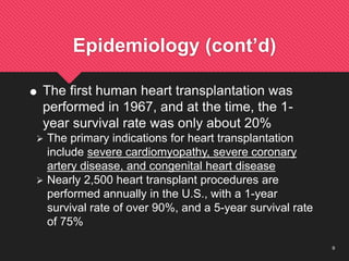 9
Epidemiology (cont’d)
 The first human heart transplantation was
performed in 1967, and at the time, the 1-
year survival rate was only about 20%
 The primary indications for heart transplantation
include severe cardiomyopathy, severe coronary
artery disease, and congenital heart disease
 Nearly 2,500 heart transplant procedures are
performed annually in the U.S., with a 1-year
survival rate of over 90%, and a 5-year survival rate
of 75%
 