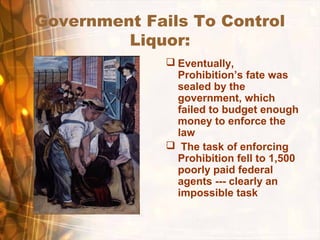 Government Fails To Control
Liquor:
 Eventually,
Prohibition’s fate was
sealed by the
government, which
failed to budget enough
money to enforce the
law
 The task of enforcing
Prohibition fell to 1,500
poorly paid federal
agents --- clearly an
impossible task
 