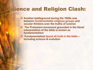 Science and Religion Clash:
 Another battleground during the 1920s was
between fundamentalist religious groups and
secular thinkers over the truths of science
 The Protestant movement grounded in the literal
interpretation of the bible is known as
fundamentalism
 Fundamentalists found all truth in the bible –
including science & evolution
 