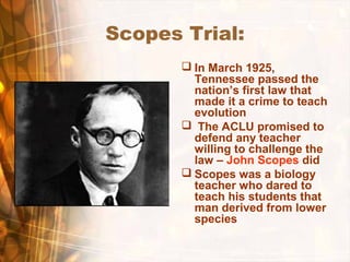 Scopes Trial:
 In March 1925,
Tennessee passed the
nation’s first law that
made it a crime to teach
evolution
 The ACLU promised to
defend any teacher
willing to challenge the
law – John Scopes did
 Scopes was a biology
teacher who dared to
teach his students that
man derived from lower
species
 