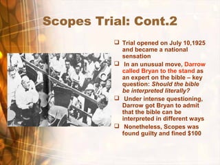 Scopes Trial: Cont.2
 Trial opened on July 10,1925
and became a national
sensation
 In an unusual move, Darrow
called Bryan to the stand as
an expert on the bible – key
question: Should the bible
be interpreted literally?
 Under intense questioning,
Darrow got Bryan to admit
that the bible can be
interpreted in different ways
 Nonetheless, Scopes was
found guilty and fined $100
 