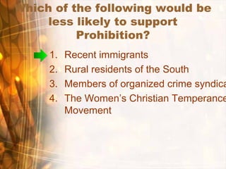 Which of the following would be
less likely to support
Prohibition?
1. Recent immigrants
2. Rural residents of the South
3. Members of organized crime syndica
4. The Women’s Christian Temperance
Movement
 
