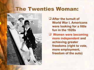 The Twenties Woman:
 After the tumult of
World War I, Americans
were looking for a little
fun in the 1920s
 Women were becoming
more independent and
achieving greater
freedoms (right to vote,
more employment,
freedom of the auto)
 