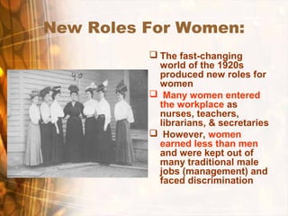 New Roles For Women:
 The fast-changing
world of the 1920s
produced new roles for
women
 Many women entered
the workplace as
nurses, teachers,
librarians, & secretaries
 However, women
earned less than men
and were kept out of
many traditional male
jobs (management) and
faced discrimination
 