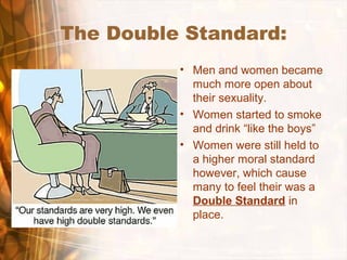 The Double Standard:
• Men and women became
much more open about
their sexuality.
• Women started to smoke
and drink “like the boys”
• Women were still held to
a higher moral standard
however, which cause
many to feel their was a
Double Standard in
place.
 
