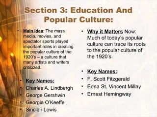 Section 3: Education And
Popular Culture:
• Main Idea: The mass
media, movies, and
spectator sports played
important roles in creating
the popular culture of the
1920’s – a culture that
many artists and writers
criticized.
• Why it Matters Now:
Much of today’s popular
culture can trace its roots
to the popular culture of
the 1920’s.
• Key Names:
• Charles A. Lindbergh
• George Gershwin
• Georgia O’Keeffe
• Sinclair Lewis
• Key Names:
• F. Scott Fitzgerald
• Edna St. Vincent Millay
• Ernest Hemingway
 