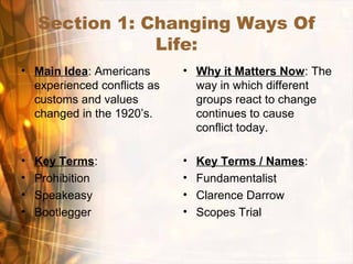 Section 1: Changing Ways Of
Life:
• Main Idea: Americans
experienced conflicts as
customs and values
changed in the 1920’s.
• Why it Matters Now: The
way in which different
groups react to change
continues to cause
conflict today.
• Key Terms:
• Prohibition
• Speakeasy
• Bootlegger
• Key Terms / Names:
• Fundamentalist
• Clarence Darrow
• Scopes Trial
 