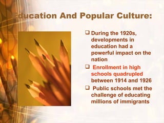 Education And Popular Culture:
 During the 1920s,
developments in
education had a
powerful impact on the
nation
 Enrollment in high
schools quadrupled
between 1914 and 1926
 Public schools met the
challenge of educating
millions of immigrants
 