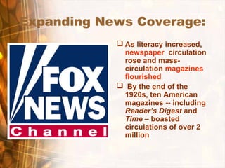 Expanding News Coverage:
 As literacy increased,
newspaper circulation
rose and mass-
circulation magazines
flourished
 By the end of the
1920s, ten American
magazines -- including
Reader’s Digest and
Time – boasted
circulations of over 2
million
 
