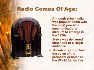 Radio Comes Of Age:
 Although print media
was popular, radio was
the most powerful
communications
medium to emerge in
the 1920s
 News was delivered
faster and to a larger
audience
 Americans could hear
the voice of the
president or listen to
the World Series live
 