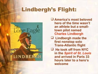 Lindbergh’s Flight:
 America’s most beloved
hero of the time wasn’t
an athlete but a small-
town pilot named
Charles Lindbergh
 Lindbergh made the
first nonstop solo
Trans-Atlantic flight
 He took off from NYC
in the Spirit of St. Louis
and arrived in Paris 33
hours later to a hero’s
welcome
 