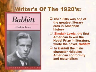 Writer’s Of The 1920’s:
 The 1920s was one of
the greatest literary
eras in American
history
 Sinclair Lewis, the first
American to win the
Nobel Prize in literature,
wrote the novel, Babbitt
 In Babbitt the main
character ridicules
American conformity
and materialism
 