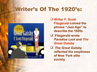 Writer’s Of The 1920’s:
 Writer F. Scott
Fitzgerald coined the
phrase “Jazz Age” to
describe the 1920s
 Fitzgerald wrote
Paradise Lost and The
Great Gatsby
 The Great Gatsby
reflected the emptiness
of New York elite
society
 
