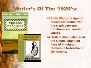 Writer’s Of The 1920’s:
 Edith Warton’s Age of
Innocence dramatized
the clash between
traditional and modern
values
 Willa Cather celebrated
the simple, dignified
lives of immigrant
farmers in Nebraska in
My Antonia
 