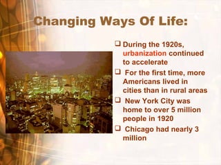 Changing Ways Of Life:
 During the 1920s,
urbanization continued
to accelerate
 For the first time, more
Americans lived in
cities than in rural areas
 New York City was
home to over 5 million
people in 1920
 Chicago had nearly 3
million
 